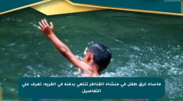 مأساة غرق طفل في منشأة القناطر تنتهي بدفنه في القرية: تعرف على التفاصيل